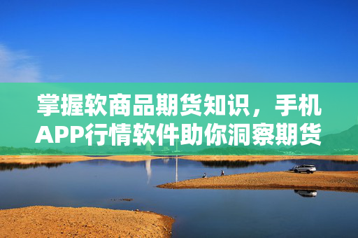 掌握软商品期货知识，手机APP行情软件助你洞察期货市场动态