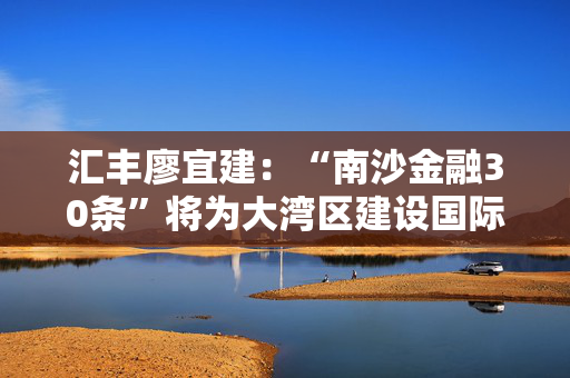 汇丰廖宜建：“南沙金融30条”将为大湾区建设国际金融枢纽和全球科创高地带来新的动力