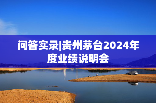 问答实录|贵州茅台2024年度业绩说明会