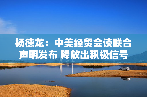 杨德龙：中美经贸会谈联合声明发布 释放出积极信号