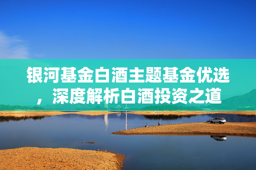 银河基金白酒主题基金优选，深度解析白酒投资之道