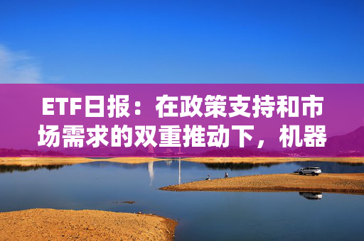 ETF日报：在政策支持和市场需求的双重推动下，机器人产业呈现出强劲的增长势头，可关注机器人产业ETF