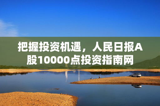 把握投资机遇，人民日报A股10000点投资指南网