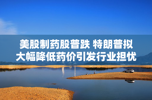 美股制药股普跌 特朗普拟大幅降低药价引发行业担忧