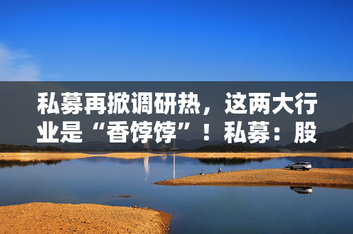 私募再掀调研热，这两大行业是“香饽饽”！私募：股市处在质变的前夜