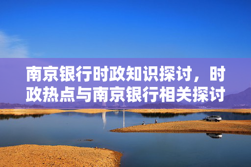 南京银行时政知识探讨，时政热点与南京银行相关探讨