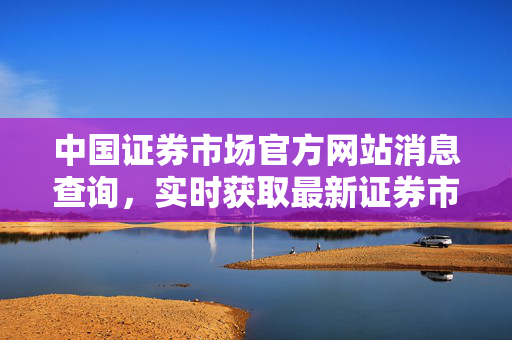中国证券市场官方网站消息查询，实时获取最新证券市场动态