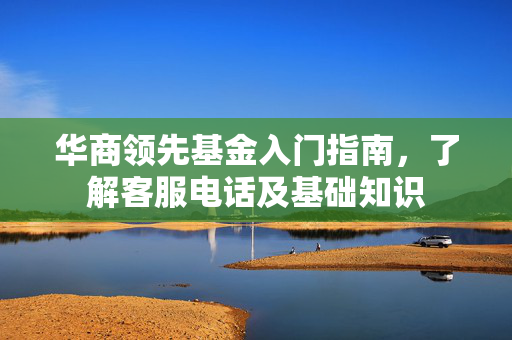 华商领先基金入门指南，了解客服电话及基础知识