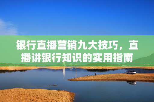 银行直播营销九大技巧，直播讲银行知识的实用指南