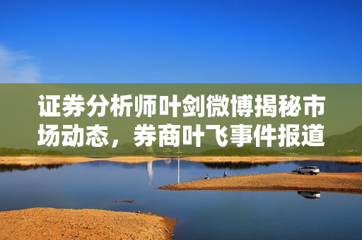 证券分析师叶剑微博揭秘市场动态，券商叶飞事件报道