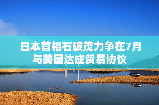 日本首相石破茂力争在7月与美国达成贸易协议
