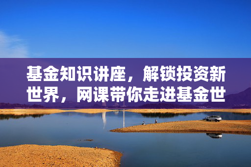基金知识讲座，解锁投资新世界，网课带你走进基金世界