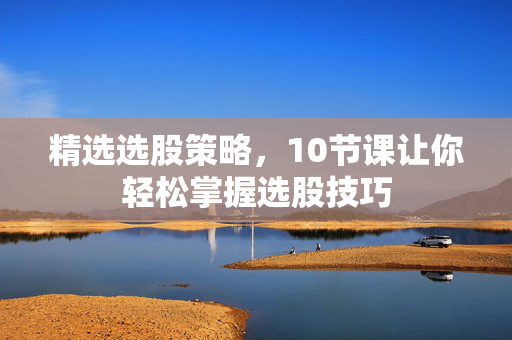 精选选股策略，10节课让你轻松掌握选股技巧
