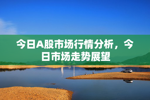 今日A股市场行情分析，今日市场走势展望
