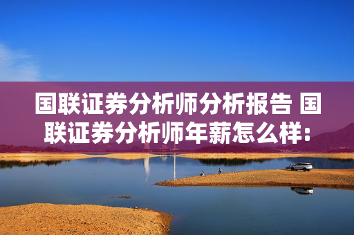 国联证券分析师分析报告 国联证券分析师年薪怎么样:国联证券 分析师