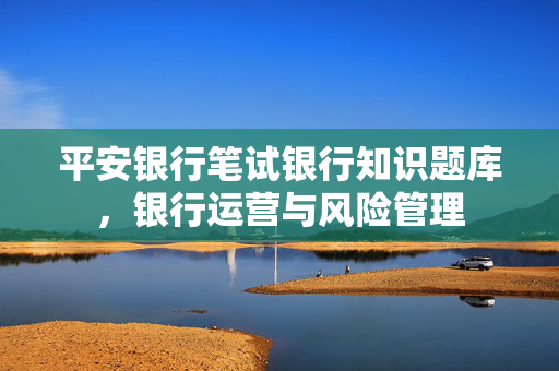 平安银行笔试银行知识题库，银行运营与风险管理