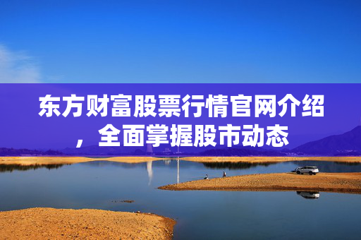 东方财富股票行情官网介绍，全面掌握股市动态