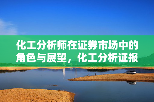 化工分析师在证券市场中的角色与展望，化工分析证报名时间及证券前景