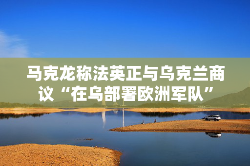 马克龙称法英正与乌克兰商议“在乌部署欧洲军队”
