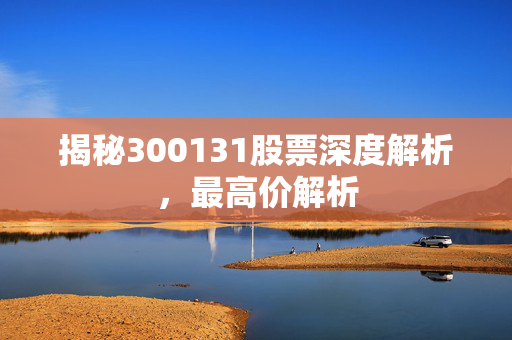 揭秘300131股票深度解析，最高价解析