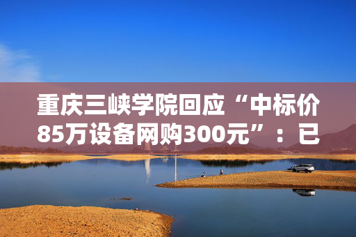 重庆三峡学院回应“中标价85万设备网购300元”：已终止采购