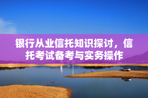 银行从业信托知识探讨，信托考试备考与实务操作