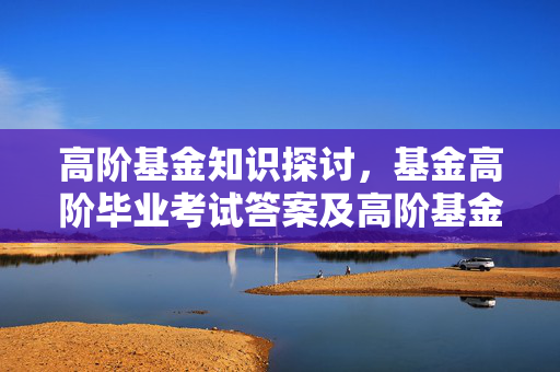 高阶基金知识探讨，基金高阶毕业考试答案及高阶基金知识要点