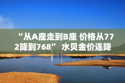 “从A座走到B座 价格从772降到768” 水贝金价连降三日！机构调整预期