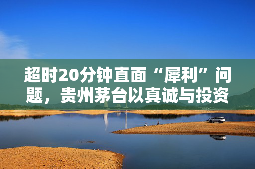 超时20分钟直面“犀利”问题，贵州茅台以真诚与投资者共连