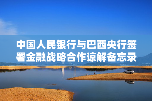 中国人民银行与巴西央行签署金融战略合作谅解备忘录并续签双边本币互换协议