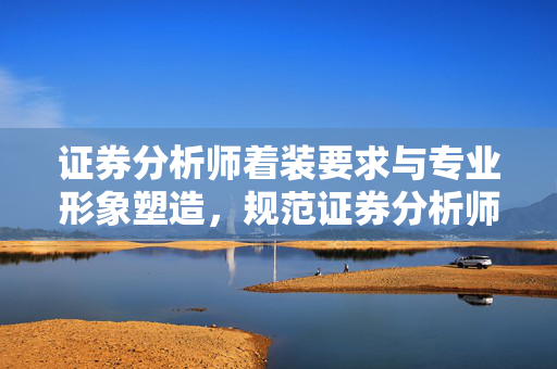证券分析师着装要求与专业形象塑造，规范证券分析师日常工作
