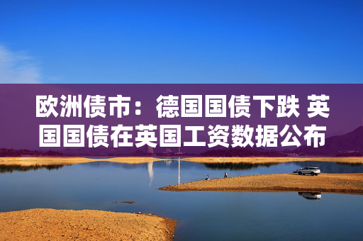 欧洲债市：德国国债下跌 英国国债在英国工资数据公布后涨跌互现