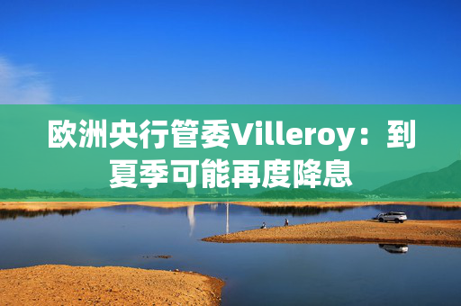 欧洲央行管委Villeroy：到夏季可能再度降息