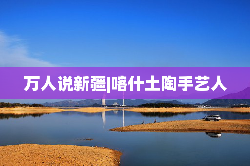 万人说新疆|喀什土陶手艺人