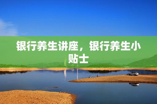 银行养生讲座，银行养生小贴士