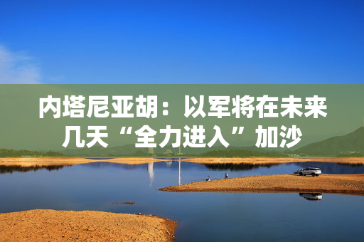 内塔尼亚胡：以军将在未来几天“全力进入”加沙