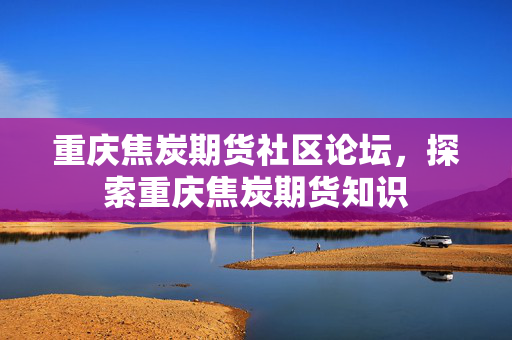 重庆焦炭期货社区论坛，探索重庆焦炭期货知识