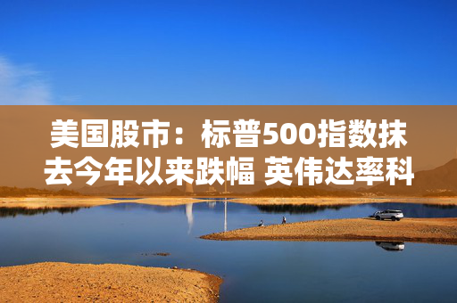 美国股市：标普500指数抹去今年以来跌幅 英伟达率科技股大涨