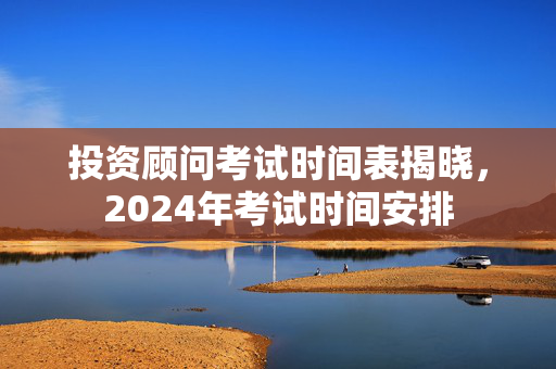 投资顾问考试时间表揭晓，2024年考试时间安排