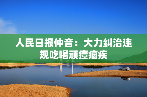 人民日报仲音：大力纠治违规吃喝顽瘴痼疾