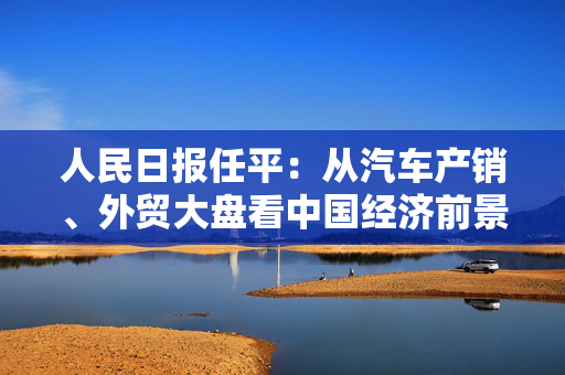 人民日报任平：从汽车产销、外贸大盘看中国经济前景