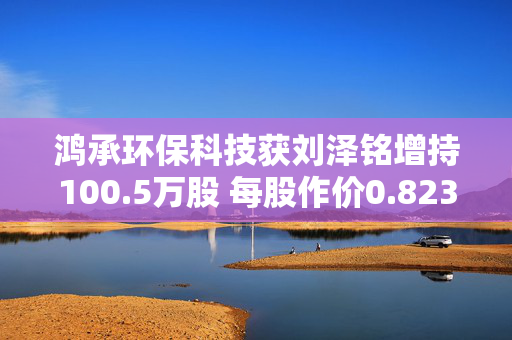 鸿承环保科技获刘泽铭增持100.5万股 每股作价0.823港元
