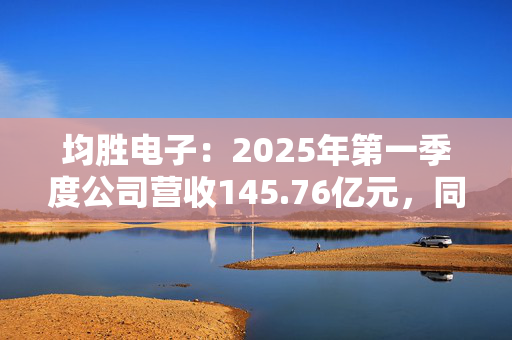 均胜电子：2025年第一季度公司营收145.76亿元，同比增长9.78%
