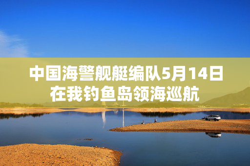 中国海警舰艇编队5月14日在我钓鱼岛领海巡航