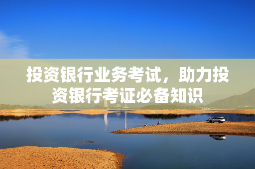 投资银行业务考试，助力投资银行考证必备知识
