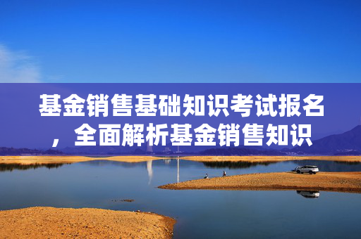 基金销售基础知识考试报名，全面解析基金销售知识