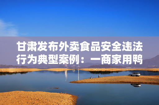 甘肃发布外卖食品安全违法行为典型案例：一商家用鸭肉冒充牛肉被罚