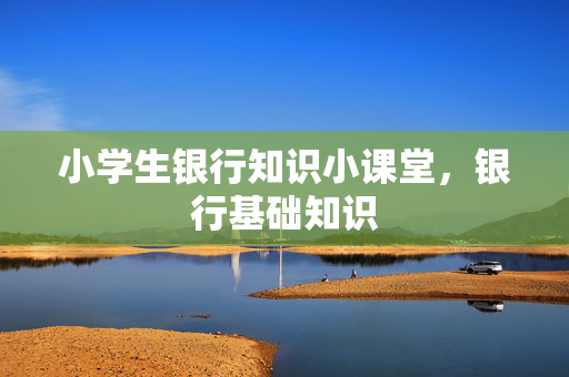 小学生银行知识小课堂，银行基础知识
