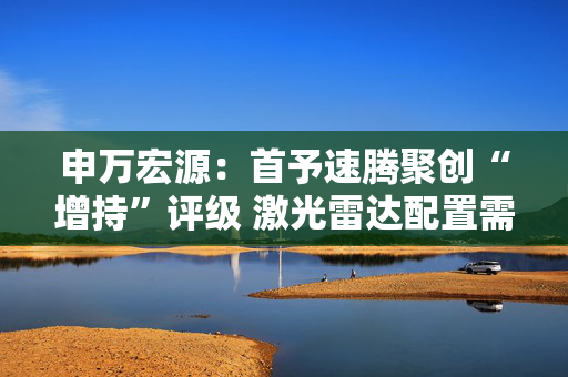 申万宏源：首予速腾聚创“增持”评级 激光雷达配置需求进入爆发期