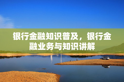 银行金融知识普及，银行金融业务与知识讲解